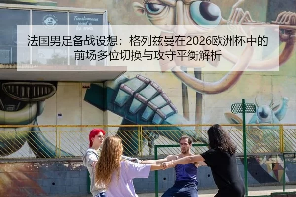 法国男足备战设想：格列兹曼在2026欧洲杯中的前场多位切换与攻守平衡解析