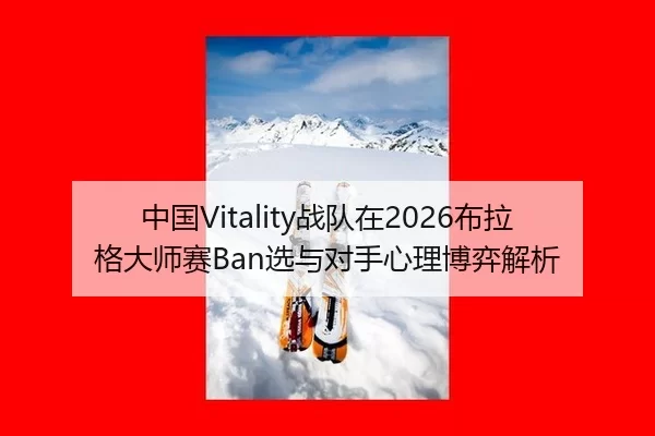 中国Vitality战队在2026布拉格大师赛Ban选与对手心理博弈解析